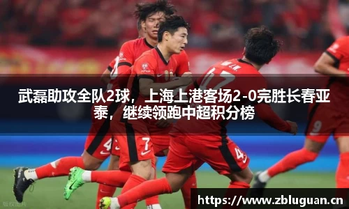 武磊助攻全队2球，上海上港客场2-0完胜长春亚泰，继续领跑中超积分榜