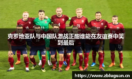克罗地亚队与中国队激战正酣谁能在友谊赛中笑到最后