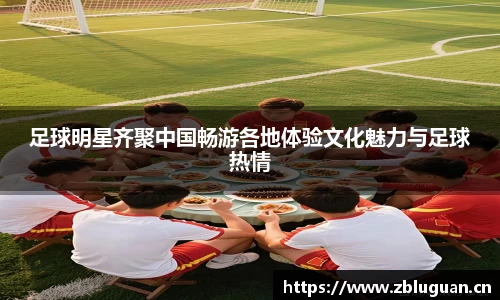 足球明星齐聚中国畅游各地体验文化魅力与足球热情