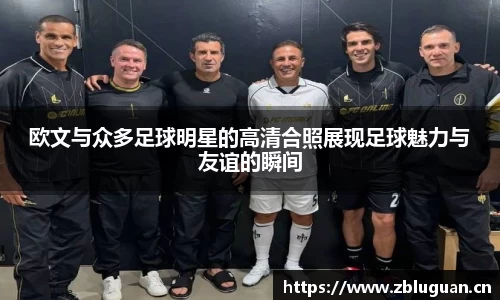 欧文与众多足球明星的高清合照展现足球魅力与友谊的瞬间